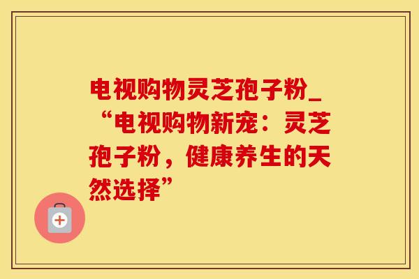 电视购物灵芝孢子粉_“电视购物新宠：灵芝孢子粉，健康养生的天然选择”