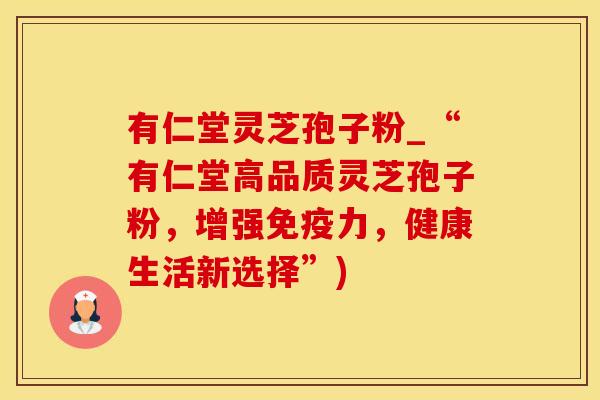 有仁堂灵芝孢子粉_“有仁堂高品质灵芝孢子粉，增强免疫力，健康生活新选择”)