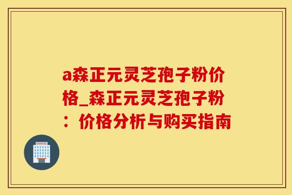 a森正元灵芝孢子粉价格_森正元灵芝孢子粉：价格分析与购买指南