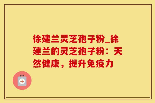 徐建兰灵芝孢子粉_徐建兰的灵芝孢子粉：天然健康，提升免疫力