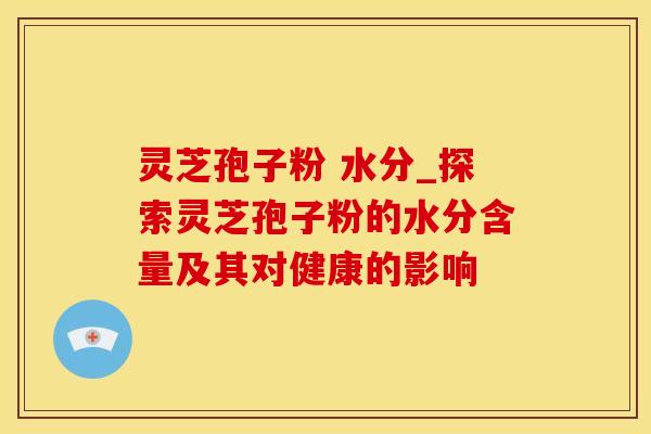 灵芝孢子粉 水分_探索灵芝孢子粉的水分含量及其对健康的影响
