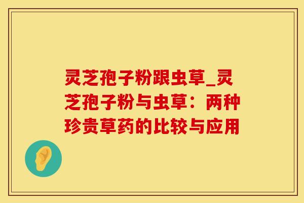 灵芝孢子粉跟虫草_灵芝孢子粉与虫草：两种珍贵草药的比较与应用