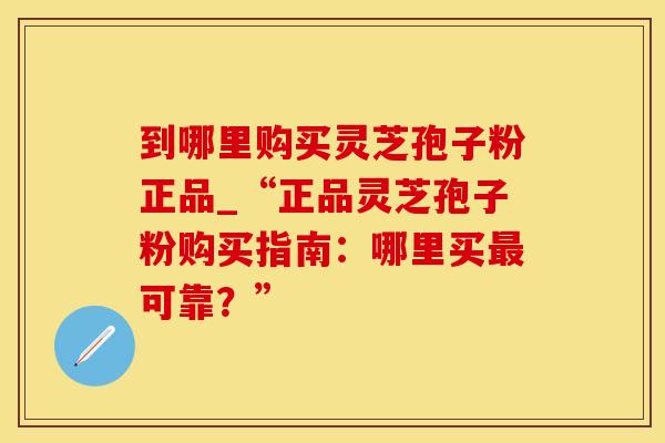 到哪里购买灵芝孢子粉正品_“正品灵芝孢子粉购买指南：哪里买可靠？”