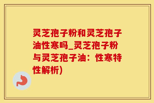 灵芝孢子粉和灵芝孢子油性寒吗_灵芝孢子粉与灵芝孢子油：性寒特性解析)