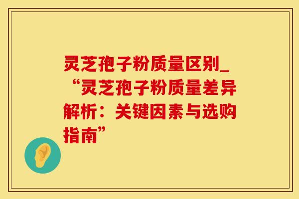 灵芝孢子粉质量区别_“灵芝孢子粉质量差异解析：关键因素与选购指南”