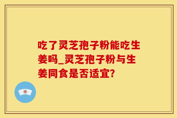 吃了灵芝孢子粉能吃生姜吗_灵芝孢子粉与生姜同食是否适宜？