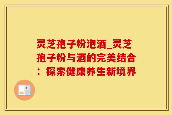 灵芝孢子粉泡酒_灵芝孢子粉与酒的完美结合：探索健康养生新境界