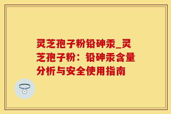 灵芝孢子粉铅砷汞_灵芝孢子粉：铅砷汞含量分析与安全使用指南