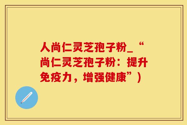 人尚仁灵芝孢子粉_“尚仁灵芝孢子粉：提升免疫力，增强健康”)