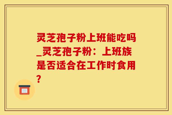 灵芝孢子粉上班能吃吗_灵芝孢子粉：上班族是否适合在工作时食用？