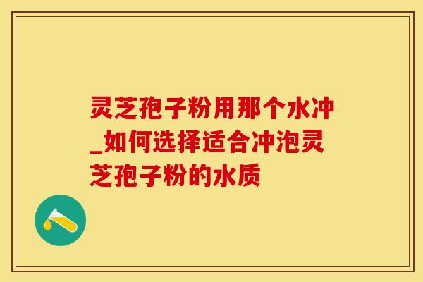 灵芝孢子粉用那个水冲_如何选择适合冲泡灵芝孢子粉的水质