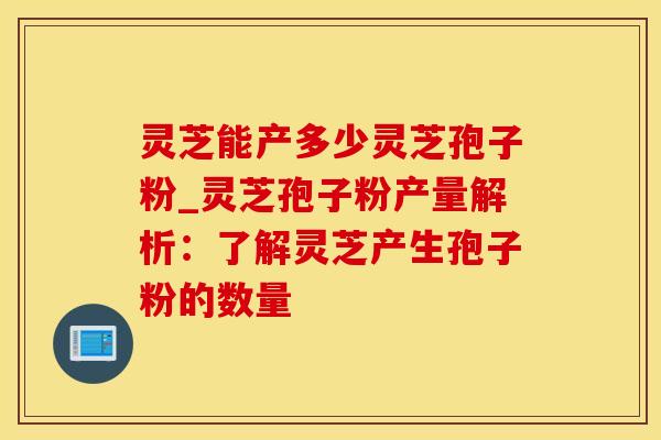 灵芝能产多少灵芝孢子粉_灵芝孢子粉产量解析：了解灵芝产生孢子粉的数量