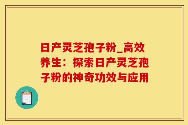 日产灵芝孢子粉_高效养生：探索日产灵芝孢子粉的神奇功效与应用