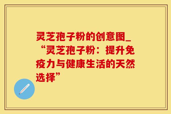 灵芝孢子粉的创意图_“灵芝孢子粉：提升免疫力与健康生活的天然选择”