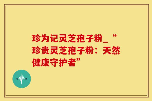珍为记灵芝孢子粉_“珍贵灵芝孢子粉：天然健康守护者”