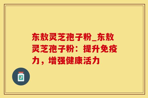 东敖灵芝孢子粉_东敖灵芝孢子粉：提升免疫力，增强健康活力