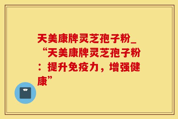 天美康牌灵芝孢子粉_“天美康牌灵芝孢子粉：提升免疫力，增强健康”