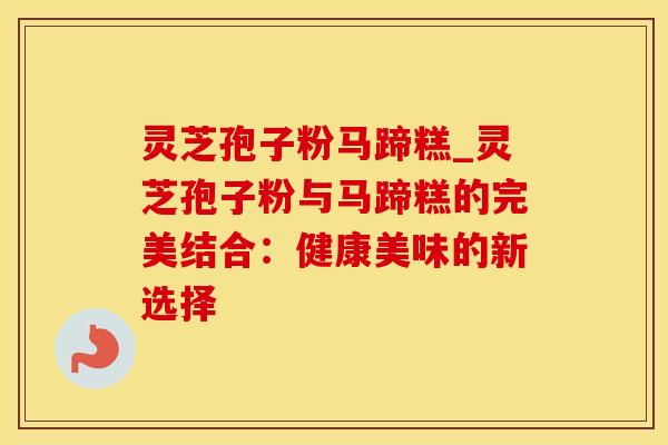 灵芝孢子粉马蹄糕_灵芝孢子粉与马蹄糕的完美结合：健康美味的新选择