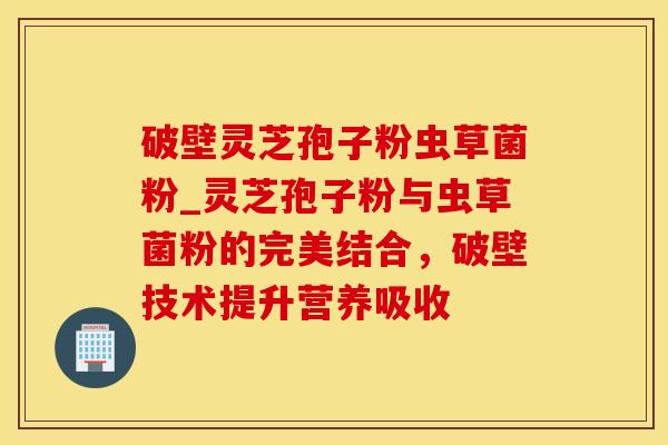 破壁灵芝孢子粉虫草菌粉_灵芝孢子粉与虫草菌粉的完美结合，破壁技术提升营养吸收