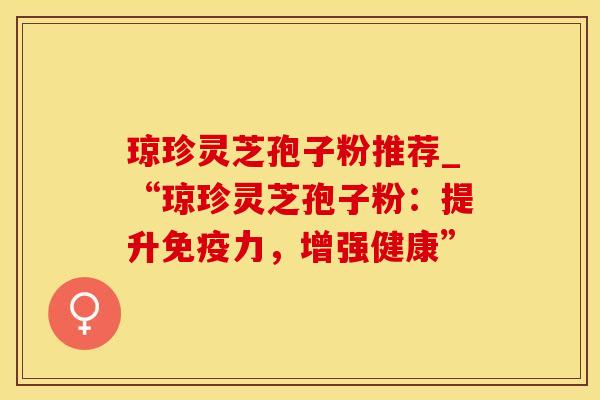 琼珍灵芝孢子粉推荐_“琼珍灵芝孢子粉：提升免疫力，增强健康”