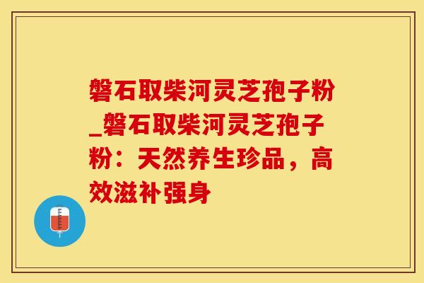 磐石取柴河灵芝孢子粉_磐石取柴河灵芝孢子粉：天然养生珍品，高效滋补强身