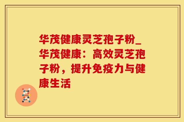 华茂健康灵芝孢子粉_华茂健康：高效灵芝孢子粉，提升免疫力与健康生活