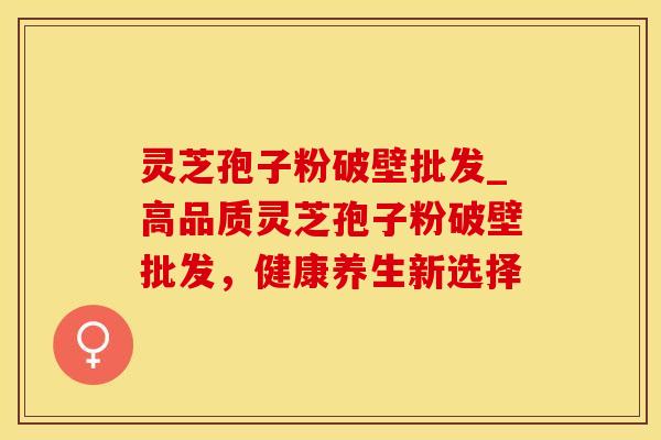 灵芝孢子粉破壁批发_高品质灵芝孢子粉破壁批发，健康养生新选择