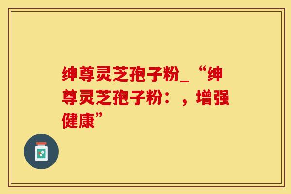 绅尊灵芝孢子粉_“绅尊灵芝孢子粉：，增强健康”