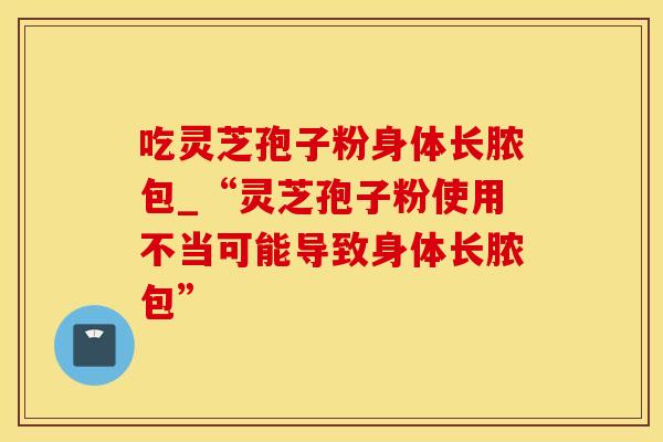 吃灵芝孢子粉身体长脓包_“灵芝孢子粉使用不当可能导致身体长脓包”