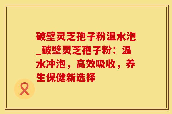 破壁灵芝孢子粉温水泡_破壁灵芝孢子粉：温水冲泡，高效吸收，养生保健新选择
