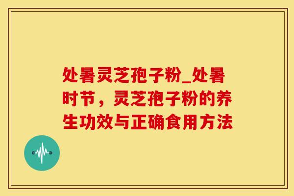 处暑灵芝孢子粉_处暑时节，灵芝孢子粉的养生功效与正确食用方法