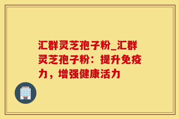 汇群灵芝孢子粉_汇群灵芝孢子粉：提升免疫力，增强健康活力