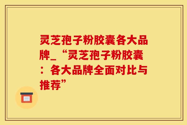 灵芝孢子粉胶囊各大品牌_“灵芝孢子粉胶囊：各大品牌全面对比与推荐”