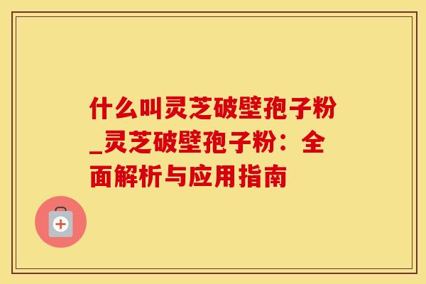 什么叫灵芝破壁孢子粉_灵芝破壁孢子粉：全面解析与应用指南