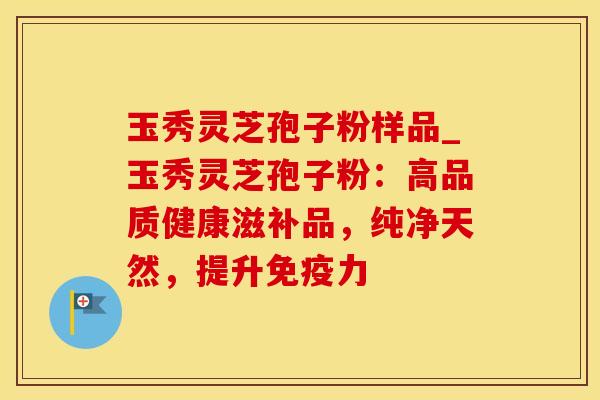 玉秀灵芝孢子粉样品_玉秀灵芝孢子粉：高品质健康滋补品，纯净天然，提升免疫力