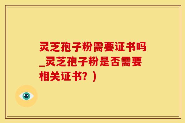 灵芝孢子粉需要证书吗_灵芝孢子粉是否需要相关证书？)