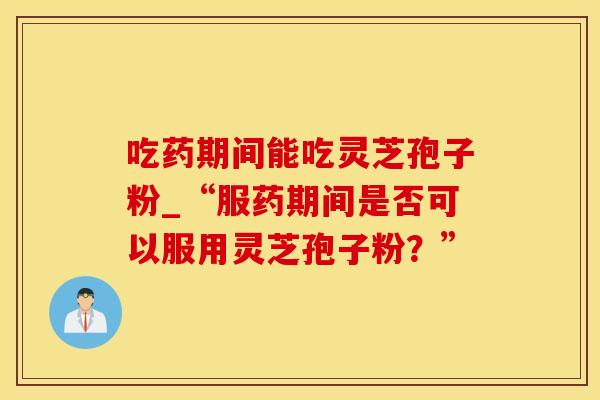 吃药期间能吃灵芝孢子粉_“服药期间是否可以服用灵芝孢子粉？”