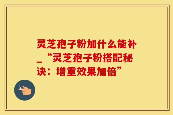 灵芝孢子粉加什么能补_“灵芝孢子粉搭配秘诀：增重效果加倍”