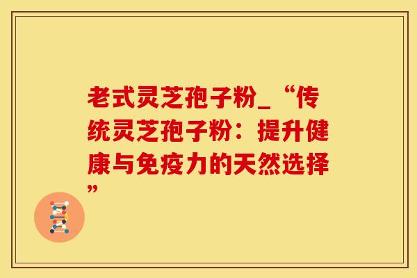 老式灵芝孢子粉_“传统灵芝孢子粉：提升健康与免疫力的天然选择”