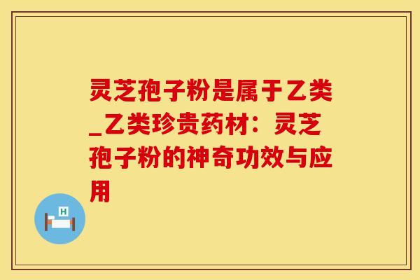灵芝孢子粉是属于乙类_乙类珍贵药材：灵芝孢子粉的神奇功效与应用