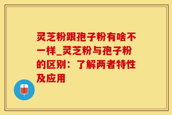 灵芝粉跟孢子粉有啥不一样_灵芝粉与孢子粉的区别：了解两者特性及应用