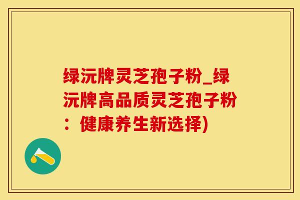 绿沅牌灵芝孢子粉_绿沅牌高品质灵芝孢子粉：健康养生新选择)