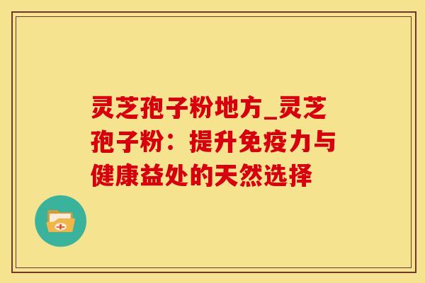 灵芝孢子粉地方_灵芝孢子粉：提升免疫力与健康益处的天然选择