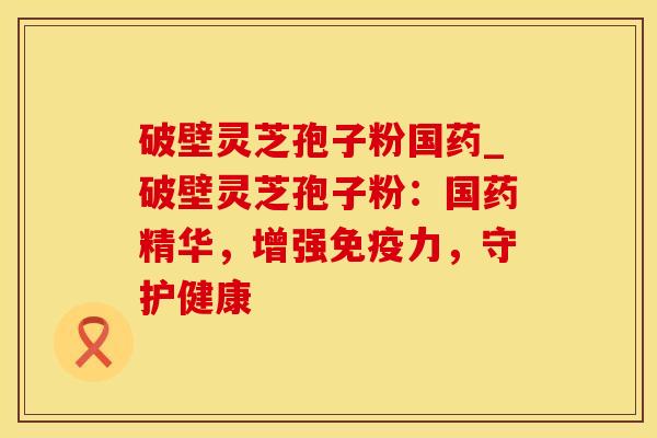 破壁灵芝孢子粉国药_破壁灵芝孢子粉：国药精华，增强免疫力，守护健康