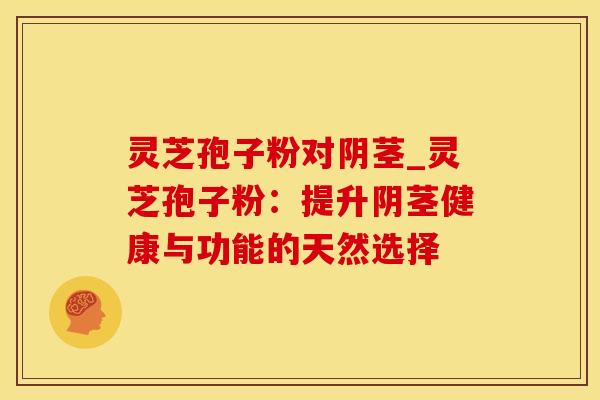 灵芝孢子粉对阴茎_灵芝孢子粉：提升阴茎健康与功能的天然选择