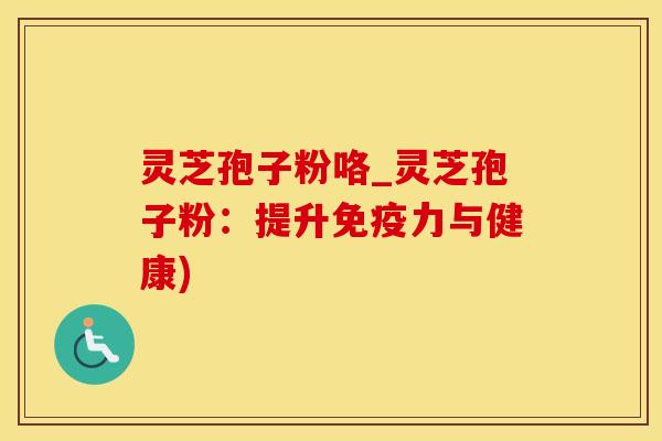 灵芝孢子粉咯_灵芝孢子粉：提升免疫力与健康)