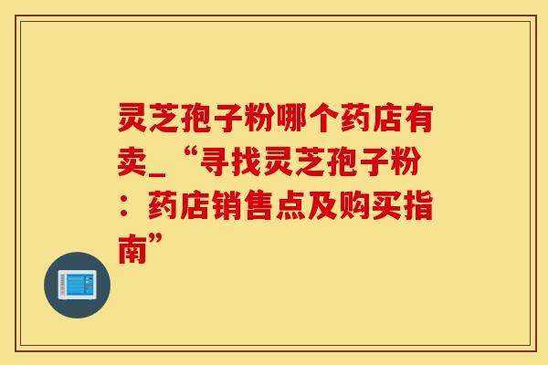 灵芝孢子粉哪个药店有卖_“寻找灵芝孢子粉：药店销售点及购买指南”