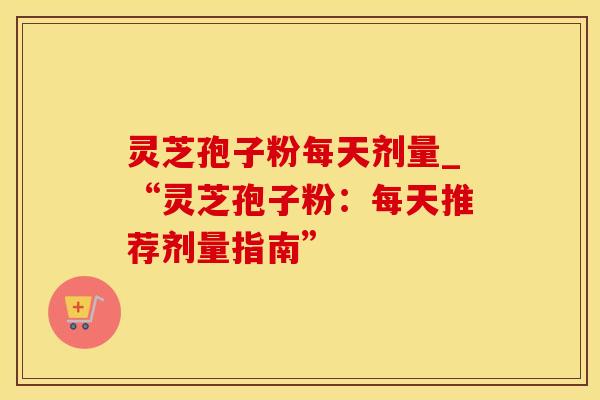 灵芝孢子粉每天剂量_“灵芝孢子粉：每天推荐剂量指南”