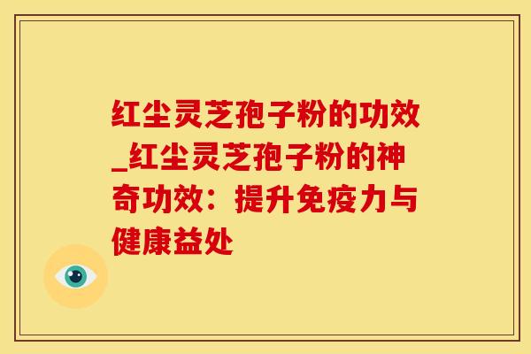 红尘灵芝孢子粉的功效_红尘灵芝孢子粉的神奇功效：提升免疫力与健康益处
