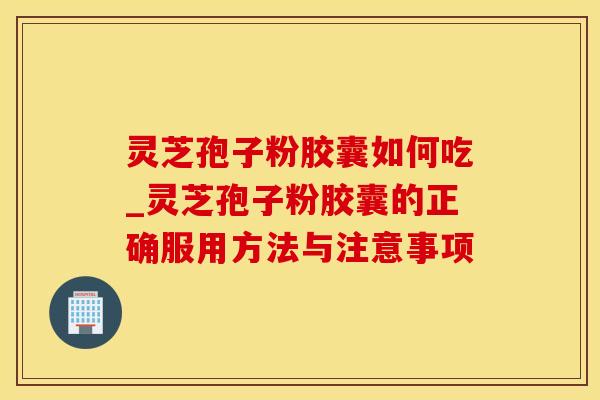 灵芝孢子粉胶囊如何吃_灵芝孢子粉胶囊的正确服用方法与注意事项